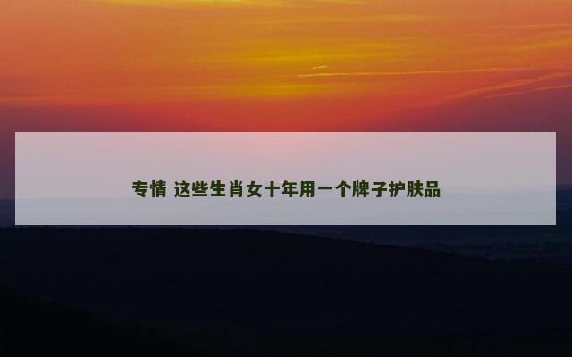 专情 这些生肖女十年用一个牌子护肤品