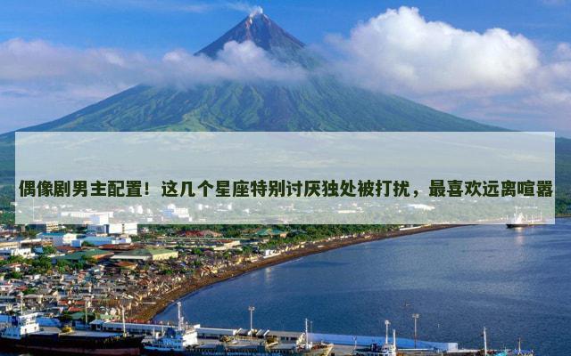 偶像剧男主配置！这几个星座特别讨厌独处被打扰，最喜欢远离喧嚣