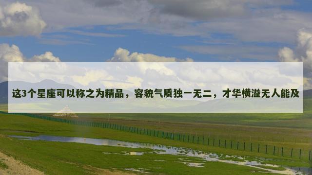 这3个星座可以称之为精品，容貌气质独一无二，才华横溢无人能及
