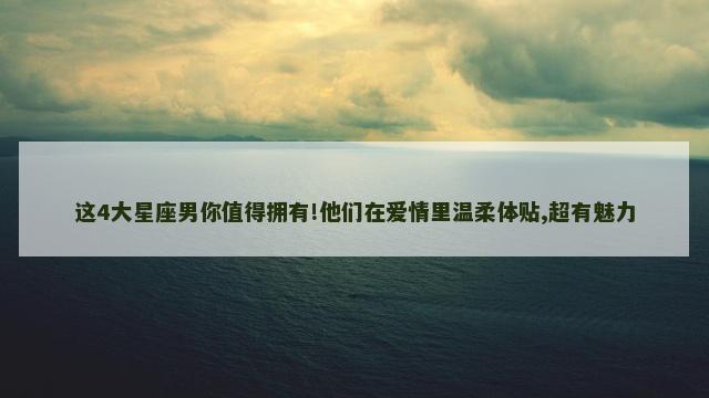 这4大星座男你值得拥有!他们在爱情里温柔体贴,超有魅力