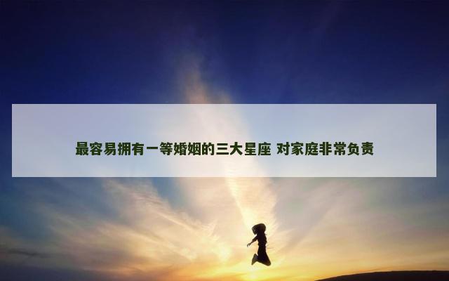 最容易拥有一等婚姻的三大星座 对家庭非常负责