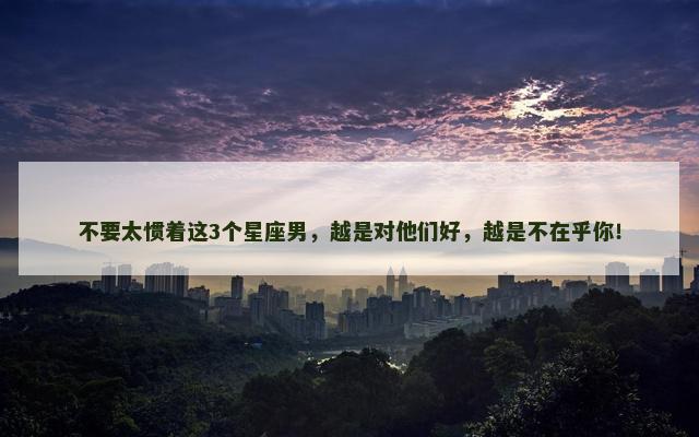 不要太惯着这3个星座男，越是对他们好，越是不在乎你！