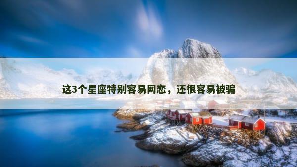 这3个星座特别容易网恋，还很容易被骗