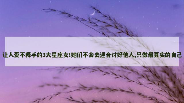 让人爱不释手的3大星座女!她们不会去迎合讨好他人,只做最真实的自己