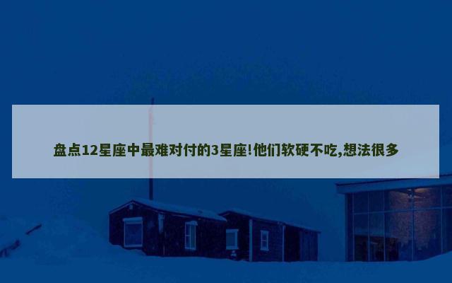 盘点12星座中最难对付的3星座!他们软硬不吃,想法很多