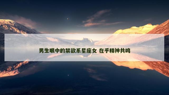 男生眼中的禁欲系星座女 在乎精神共鸣