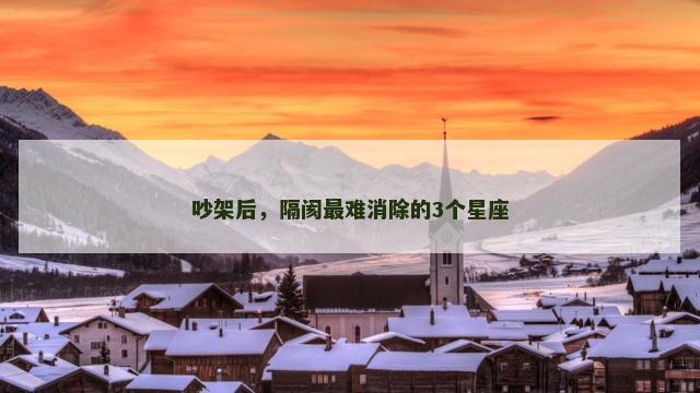 吵架后，隔阂最难消除的3个星座