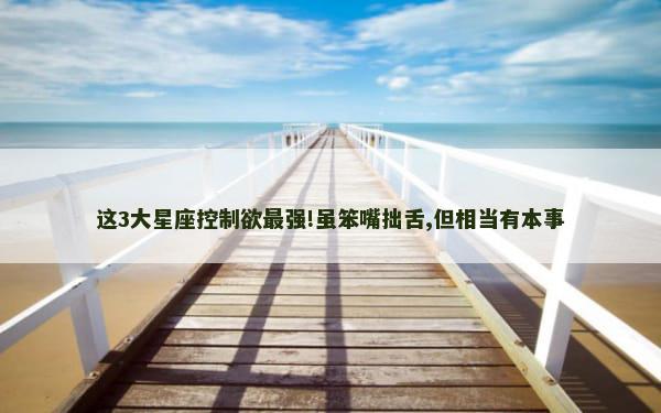 这3大星座控制欲最强!虽笨嘴拙舌,但相当有本事