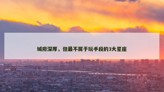城府深厚，但最不屑于玩手段的3大星座