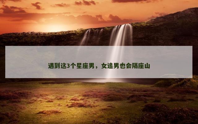 遇到这3个星座男，女追男也会隔座山