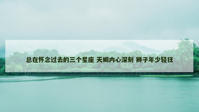 总在怀念过去的三个星座 天蝎内心深刻 狮子年少轻狂