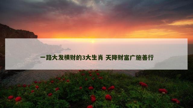 一路大发横财的3大生肖 天降财富广施善行