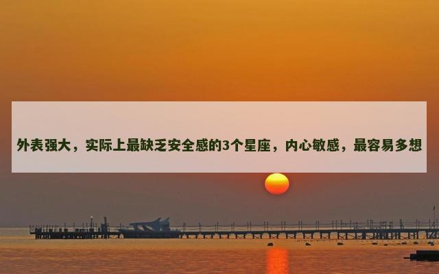 外表强大，实际上最缺乏安全感的3个星座，内心敏感，最容易多想