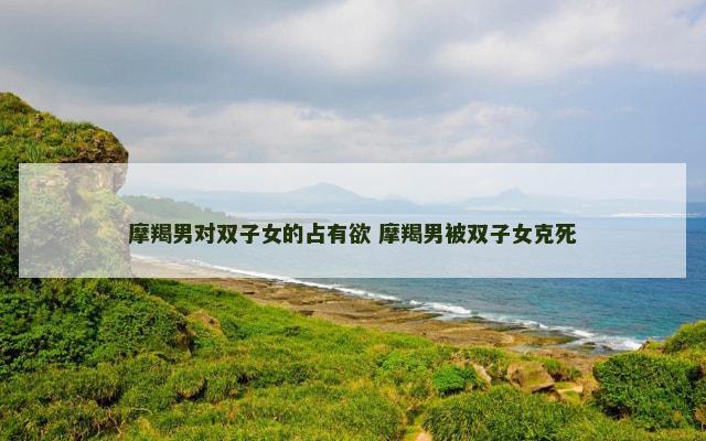 摩羯男对双子女的占有欲 摩羯男被双子女克死