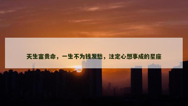 天生富贵命，一生不为钱发愁，注定心想事成的星座