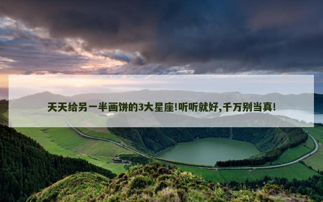 天天给另一半画饼的3大星座!听听就好,千万别当真!