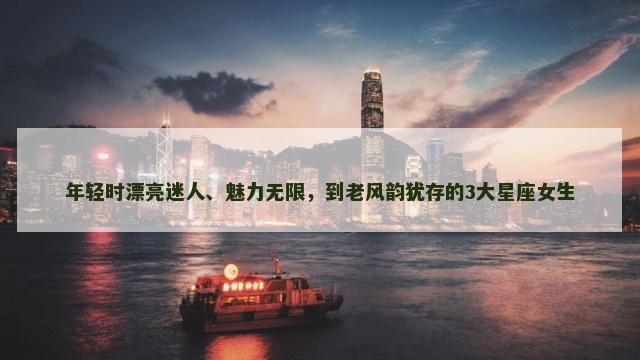 年轻时漂亮迷人、魅力无限，到老风韵犹存的3大星座女生