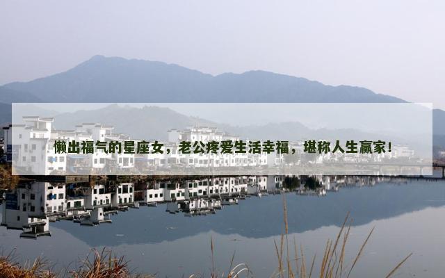 懒出福气的星座女，老公疼爱生活幸福，堪称人生赢家！