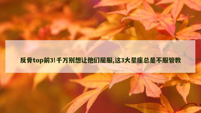 反骨top前3!千万别想让他们屈服,这3大星座总是不服管教
