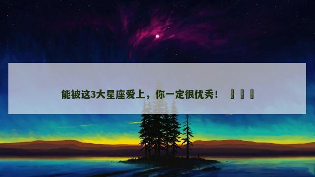 能被这3大星座爱上，你一定很优秀！ ​​​