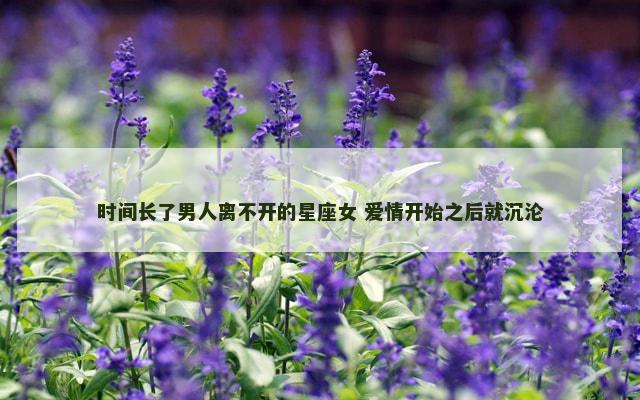 时间长了男人离不开的星座女 爱情开始之后就沉沦