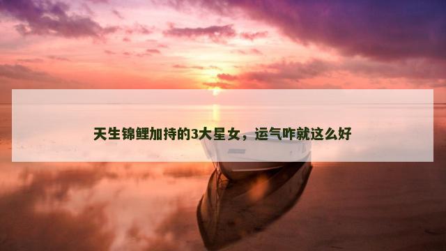 天生锦鲤加持的3大星女，运气咋就这么好