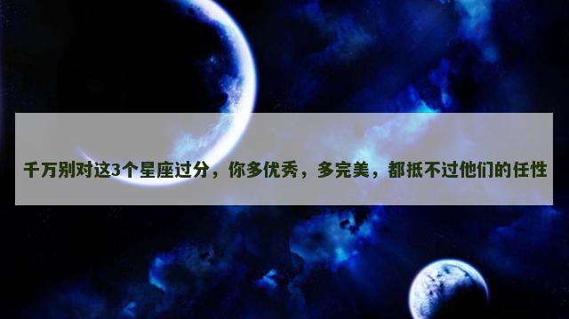 千万别对这3个星座过分，你多优秀，多完美，都抵不过他们的任性