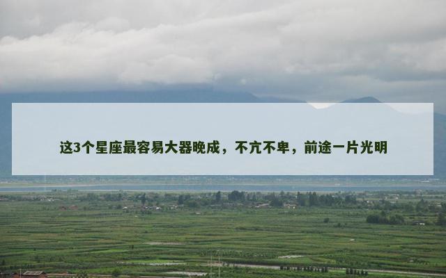 这3个星座最容易大器晚成，不亢不卑，前途一片光明