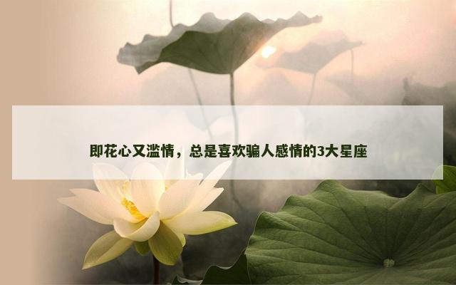 即花心又滥情，总是喜欢骗人感情的3大星座