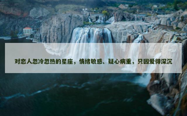 对恋人忽冷忽热的星座，情绪敏感、疑心病重，只因爱得深沉