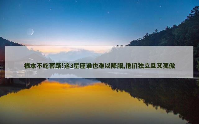 根本不吃套路!这3星座谁也难以降服,他们独立且又孤傲