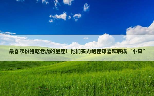 最喜欢扮猪吃老虎的星座！他们实力绝佳却喜欢装成“小白”