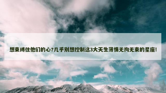 想束缚住他们的心?几乎别想控制这3大天生薄情无拘无束的星座!