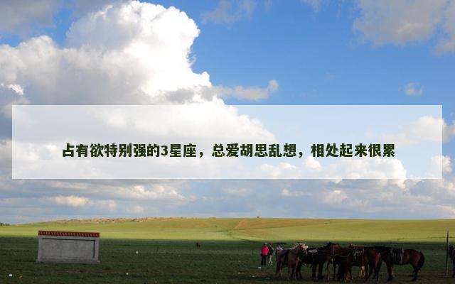 占有欲特别强的3星座，总爱胡思乱想，相处起来很累