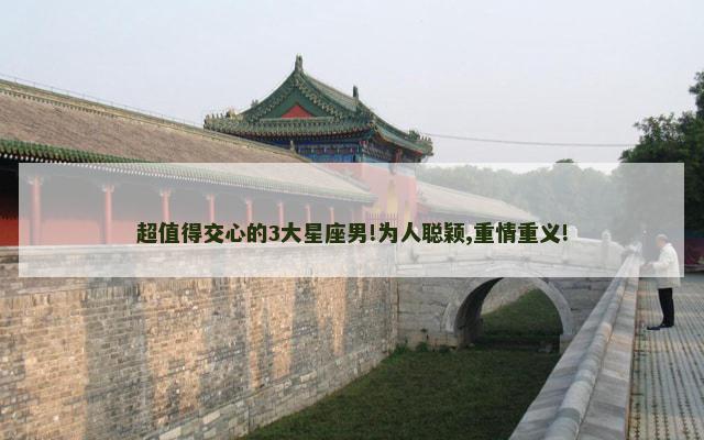 超值得交心的3大星座男!为人聪颖,重情重义!