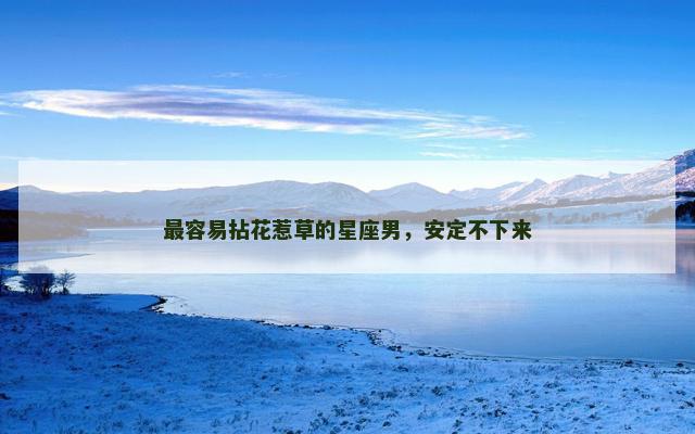 最容易拈花惹草的星座男，安定不下来