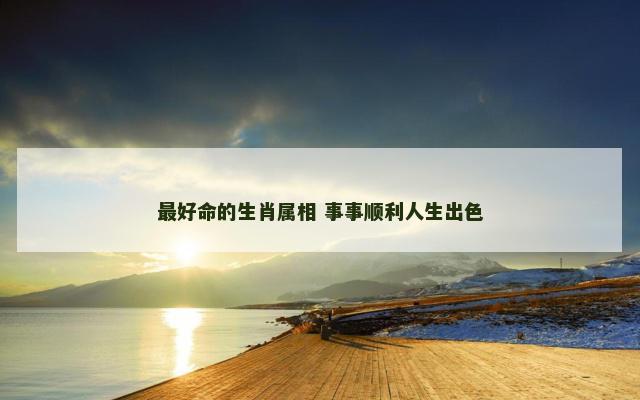 最好命的生肖属相 事事顺利人生出色