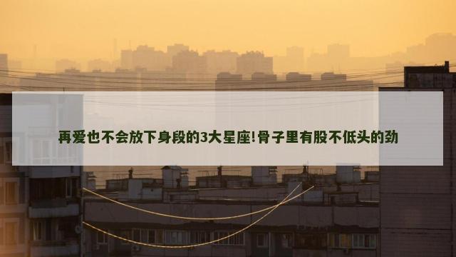 再爱也不会放下身段的3大星座!骨子里有股不低头的劲