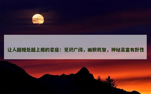让人越相处越上瘾的星座：见识广阔，幽默机智，神秘且富有野性