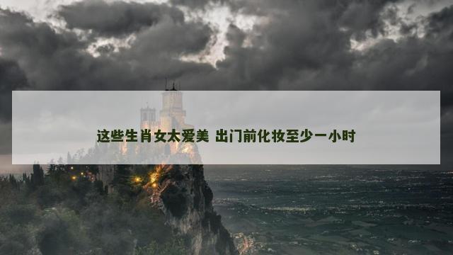 这些生肖女太爱美 出门前化妆至少一小时