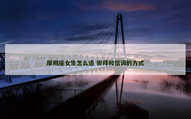 摩羯座女生怎么追 崇拜和低调的方式