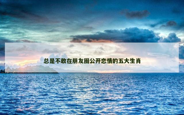 总是不敢在朋友圈公开恋情的五大生肖