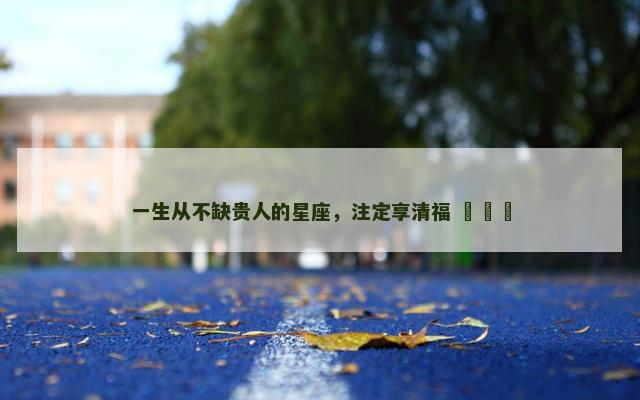 一生从不缺贵人的星座，注定享清福 ​​​