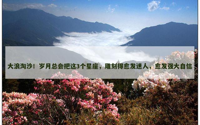 大浪淘沙！岁月总会把这3个星座，雕刻得愈发迷人，愈发强大自信