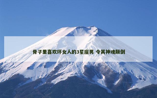 骨子里喜欢坏女人的3星座男 令其神魂颠倒