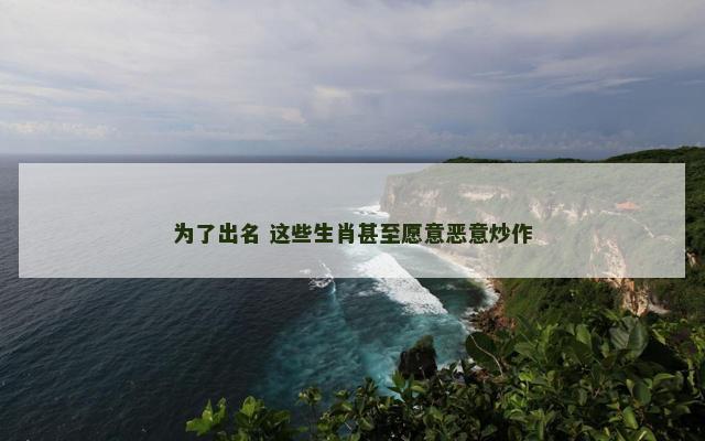 为了出名 这些生肖甚至愿意恶意炒作