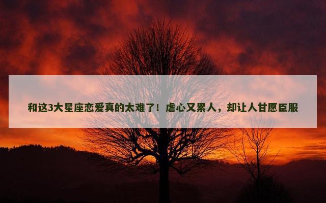 和这3大星座恋爱真的太难了！虐心又累人，却让人甘愿臣服