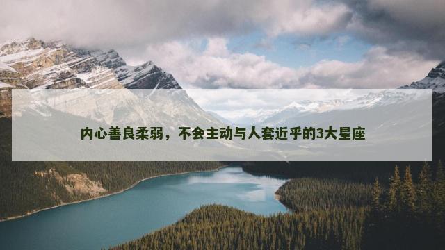 内心善良柔弱，不会主动与人套近乎的3大星座