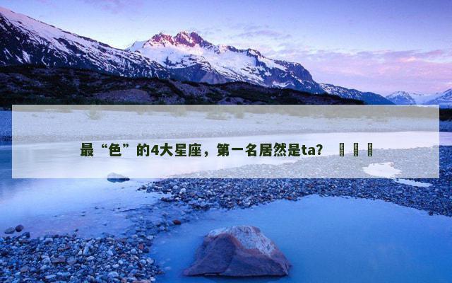 最“色”的4大星座，第一名居然是ta？ ​​​