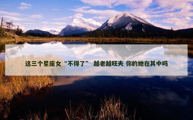 这三个星座女“不得了” 越老越旺夫 你的她在其中吗